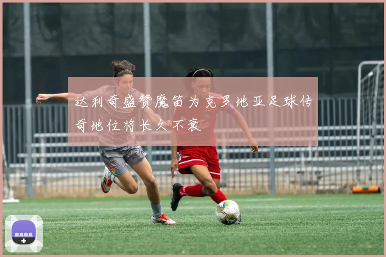 达利奇盛赞魔笛为克罗地亚足球传奇地位将长久不衰
