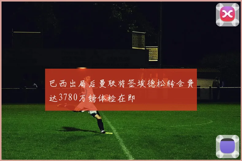 巴西出局后曼联将签埃德松转会费达3780万镑体检在即