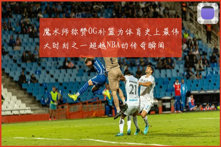 魔术师称赞OG补篮为体育史上最伟大时刻之一超越NBA的传奇瞬间