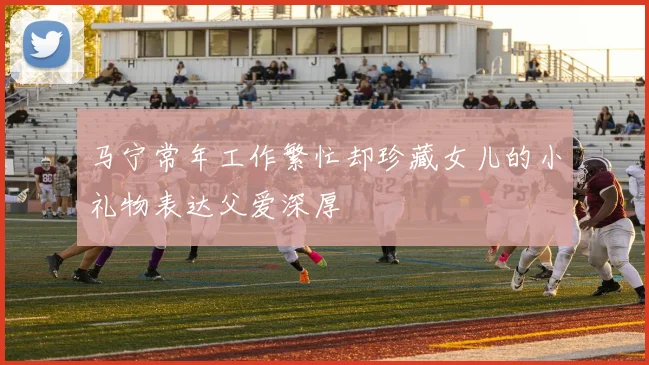 马宁常年工作繁忙却珍藏女儿的小礼物表达父爱深厚
