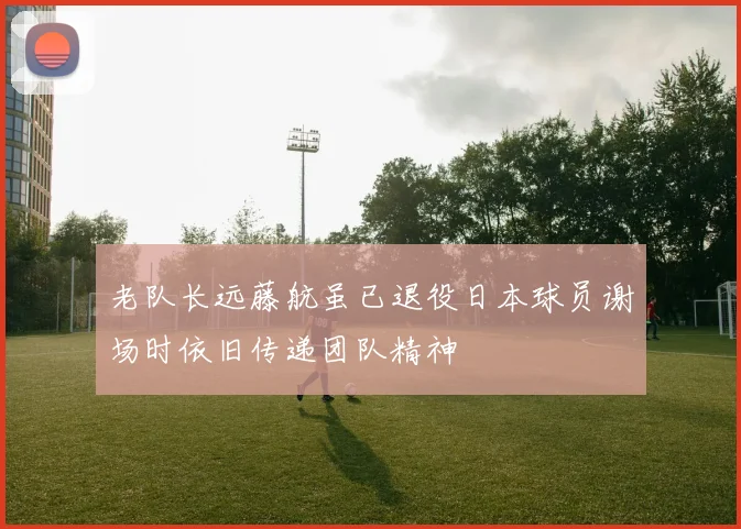 老队长远藤航虽已退役日本球员谢场时依旧传递团队精神