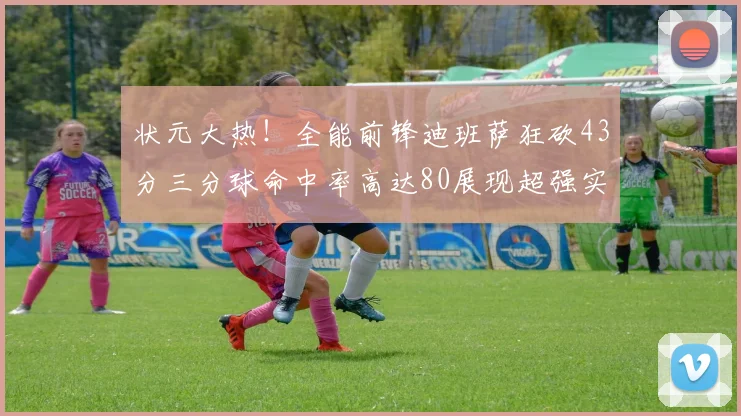 状元大热！全能前锋迪班萨狂砍43分三分球命中率高达80展现超强实力