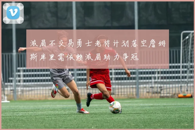 浓眉不交易勇士老将计划落空詹姆斯库里需依赖浓眉助力争冠