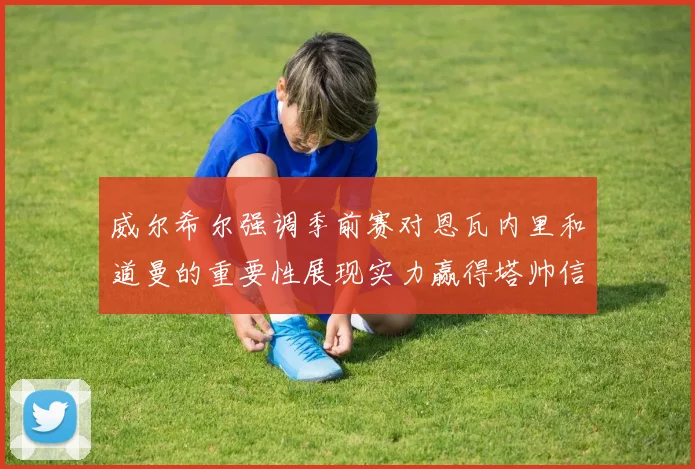 威尔希尔强调季前赛对恩瓦内里和道曼的重要性展现实力赢得塔帅信任