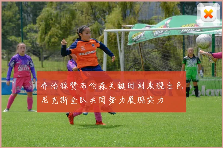 乔治称赞布伦森关键时刻表现出色尼克斯全队共同努力展现实力