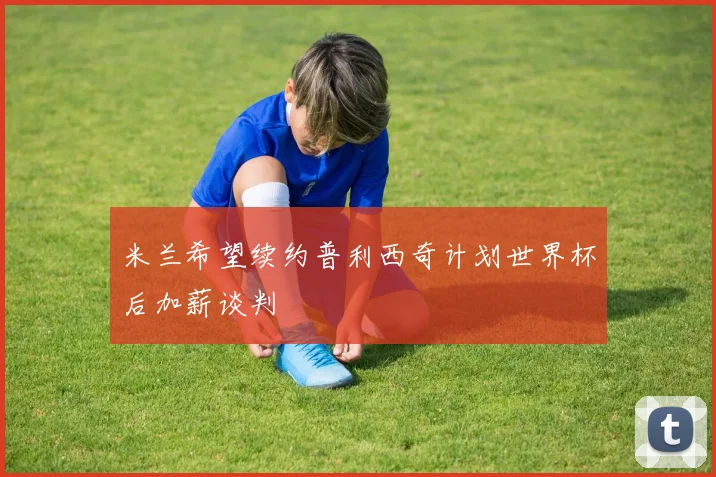 米兰希望续约普利西奇计划世界杯后加薪谈判