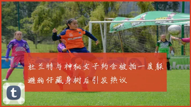 杜兰特与神秘女子约会被拍一度躲避狗仔藏身树后引发热议