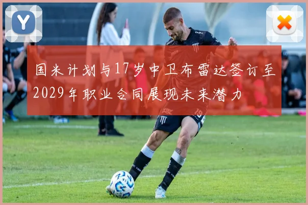 国米计划与17岁中卫布雷达签订至2029年职业合同展现未来潜力