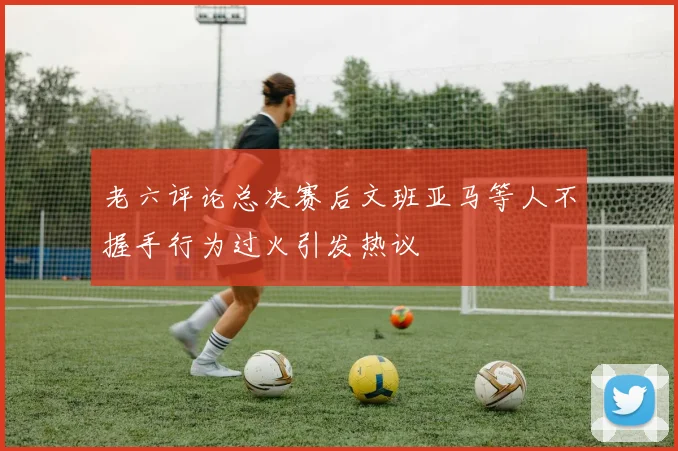 老六评论总决赛后文班亚马等人不握手行为过火引发热议