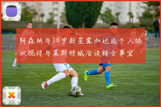 阿森纳与16岁新星蒙加达成个人协议现待与莱斯特城洽谈转会事宜