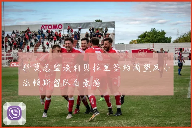 科莫总监谈利贝拉里签约渴望及小法帕斯留队自豪感