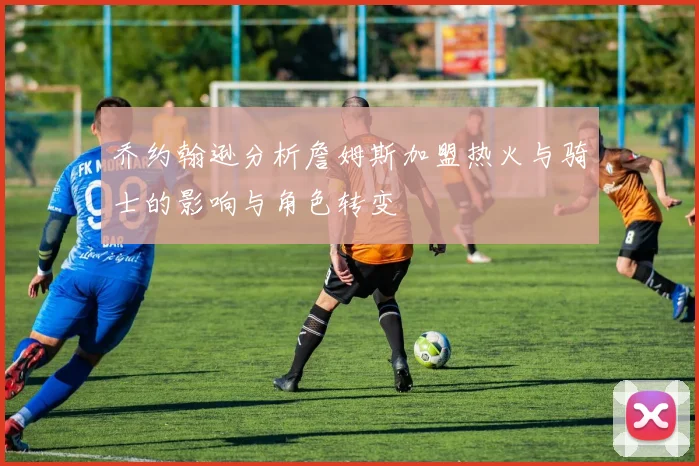 乔约翰逊分析詹姆斯加盟热火与骑士的影响与角色转变