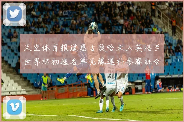 天空体育报道恩古莫哈未入英格兰世界杯初选名单无缘递补参赛机会
