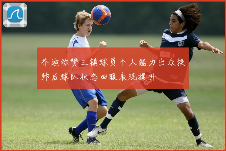 乔迪称赞三镇球员个人能力出众换帅后球队状态回暖表现提升
