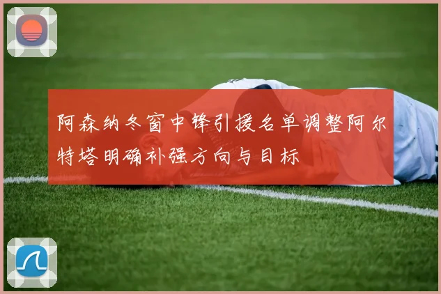 阿森纳冬窗中锋引援名单调整阿尔特塔明确补强方向与目标