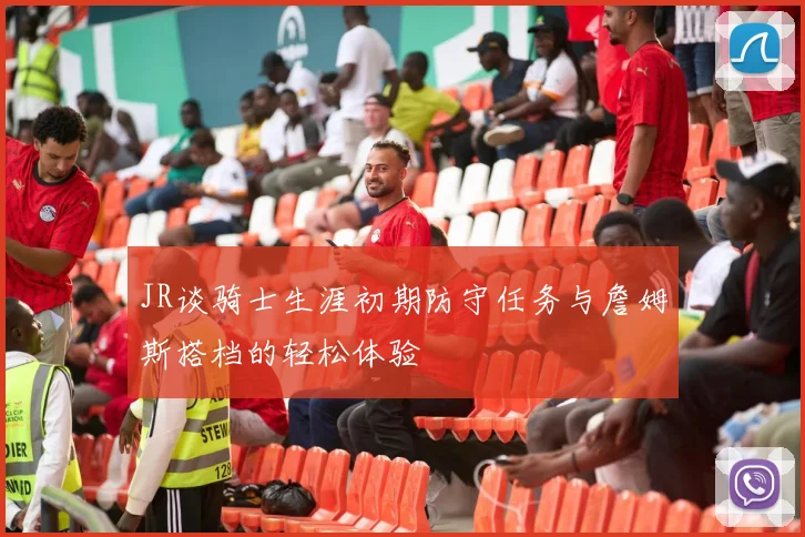 JR谈骑士生涯初期防守任务与詹姆斯搭档的轻松体验