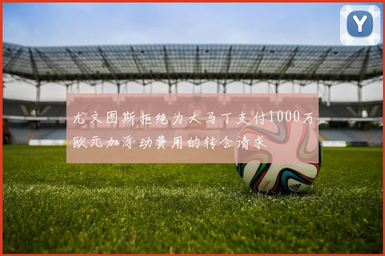 尤文图斯拒绝为大马丁支付1000万欧元加浮动费用的转会请求