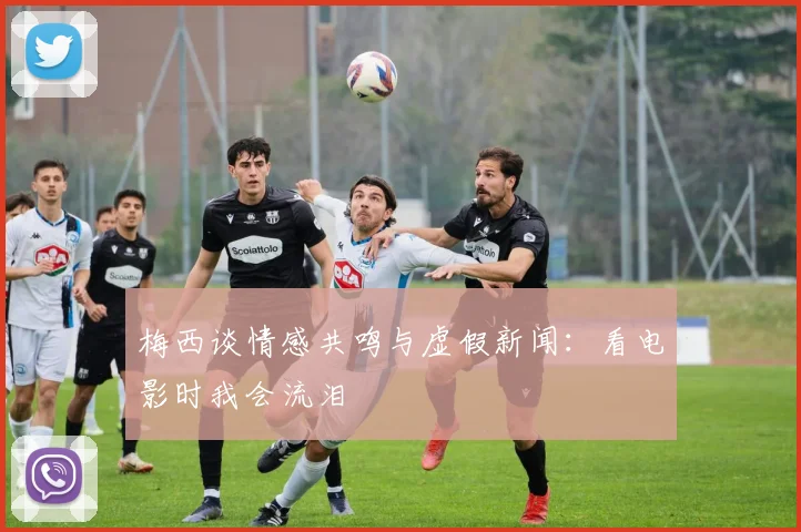 梅西谈情感共鸣与虚假新闻：看电影时我会流泪