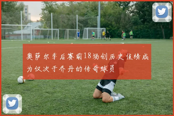 奥萨尔季后赛前18场创历史佳绩成为仅次于乔丹的传奇球员