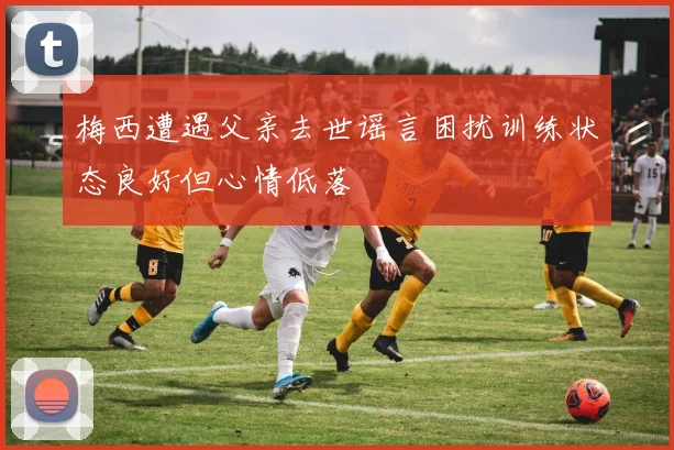 梅西遭遇父亲去世谣言困扰训练状态良好但心情低落