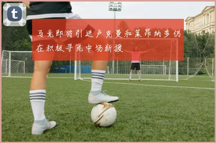 马竞即将引进卢克曼和莱昂纳多仍在积极寻觅中场新援