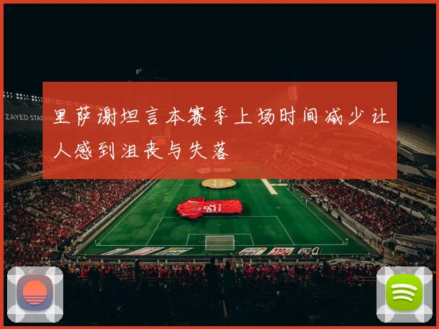 里萨谢坦言本赛季上场时间减少让人感到沮丧与失落