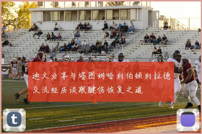 迪文分享与塔图姆哈利伯顿利拉德交流经历谈跟腱伤恢复之道