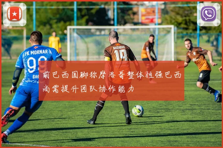 前巴西国脚称摩洛哥整体性强巴西尚需提升团队协作能力