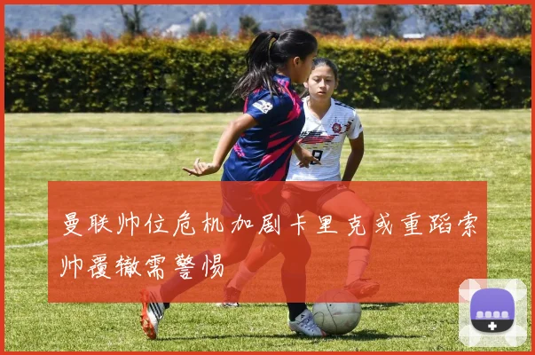 曼联帅位危机加剧卡里克或重蹈索帅覆辙需警惕