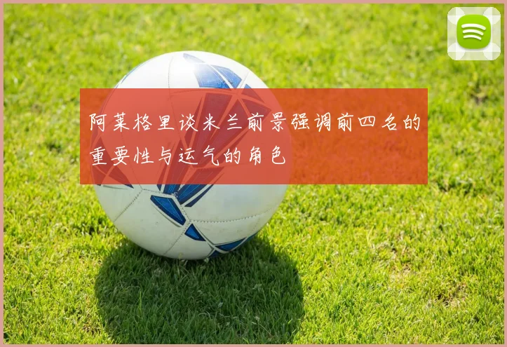 阿莱格里谈米兰前景强调前四名的重要性与运气的角色