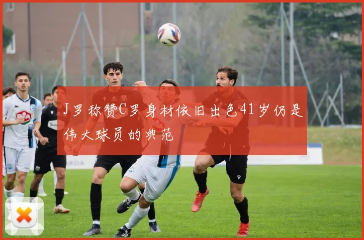 J罗称赞C罗身材依旧出色41岁仍是伟大球员的典范
